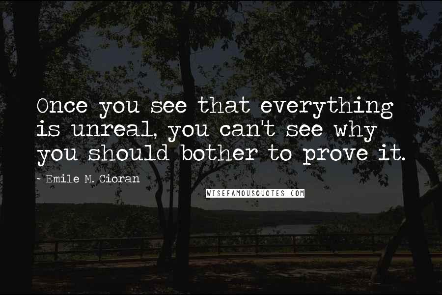 Emile M. Cioran Quotes: Once you see that everything is unreal, you can't see why you should bother to prove it.