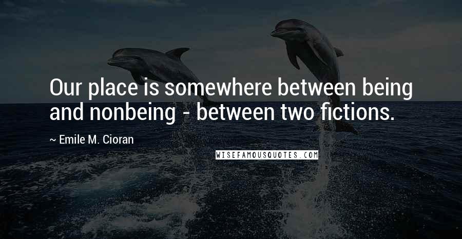 Emile M. Cioran Quotes: Our place is somewhere between being and nonbeing - between two fictions.