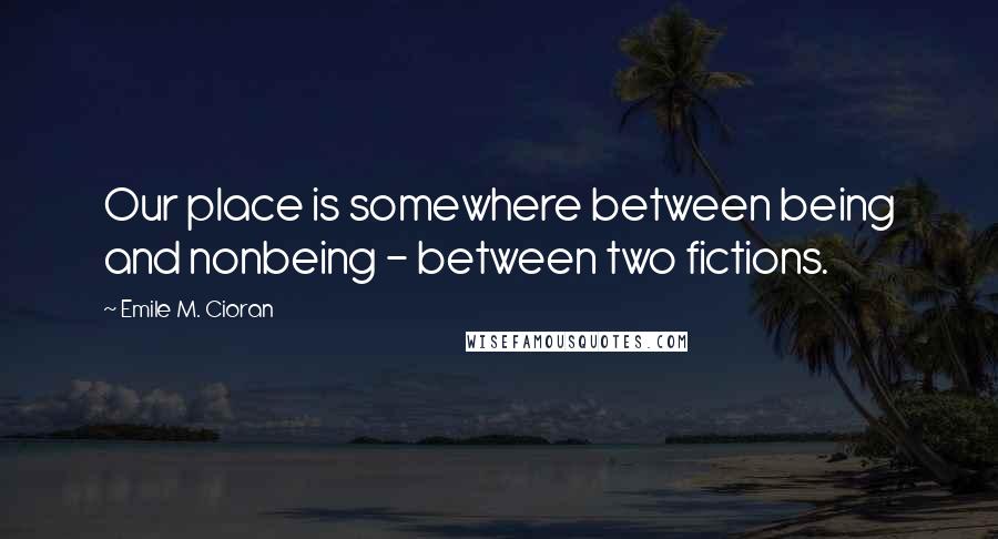 Emile M. Cioran Quotes: Our place is somewhere between being and nonbeing - between two fictions.