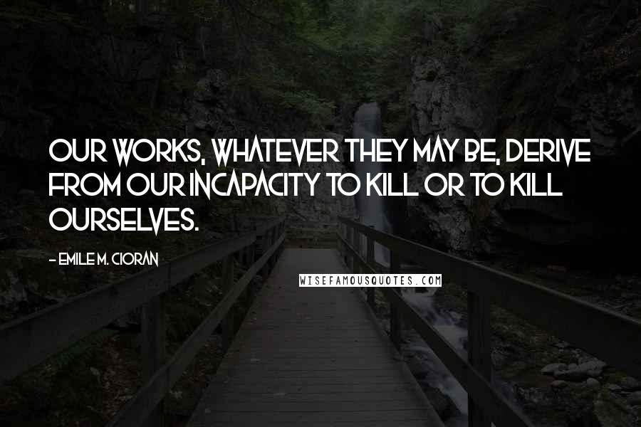 Emile M. Cioran Quotes: Our works, whatever they may be, derive from our incapacity to kill or to kill ourselves.