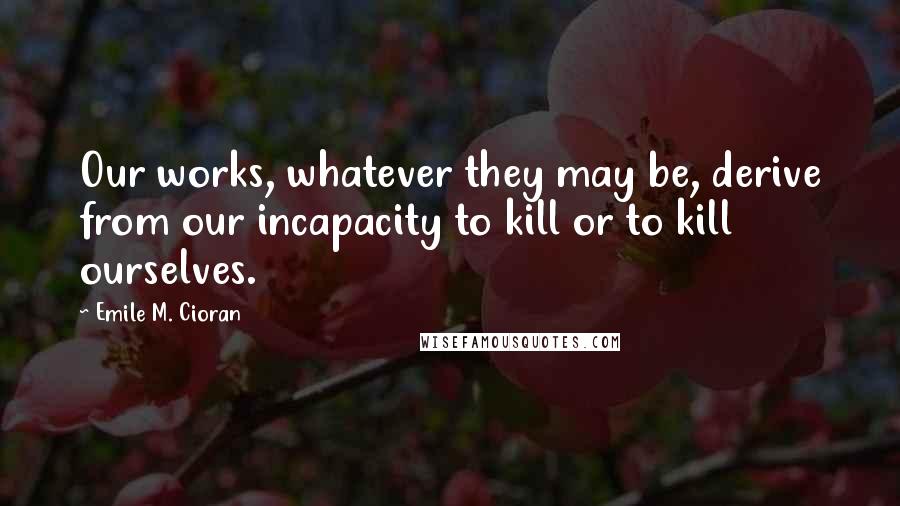 Emile M. Cioran Quotes: Our works, whatever they may be, derive from our incapacity to kill or to kill ourselves.