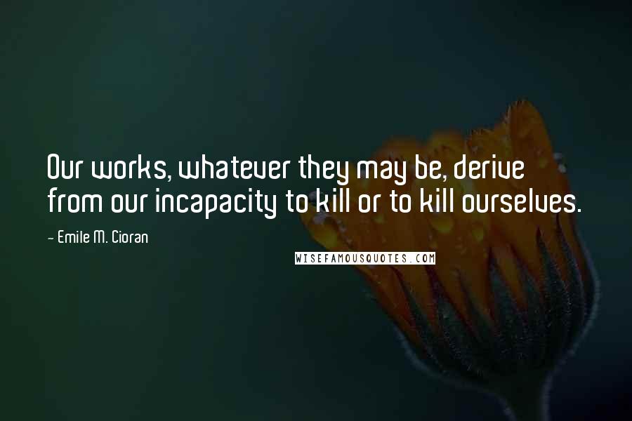 Emile M. Cioran Quotes: Our works, whatever they may be, derive from our incapacity to kill or to kill ourselves.