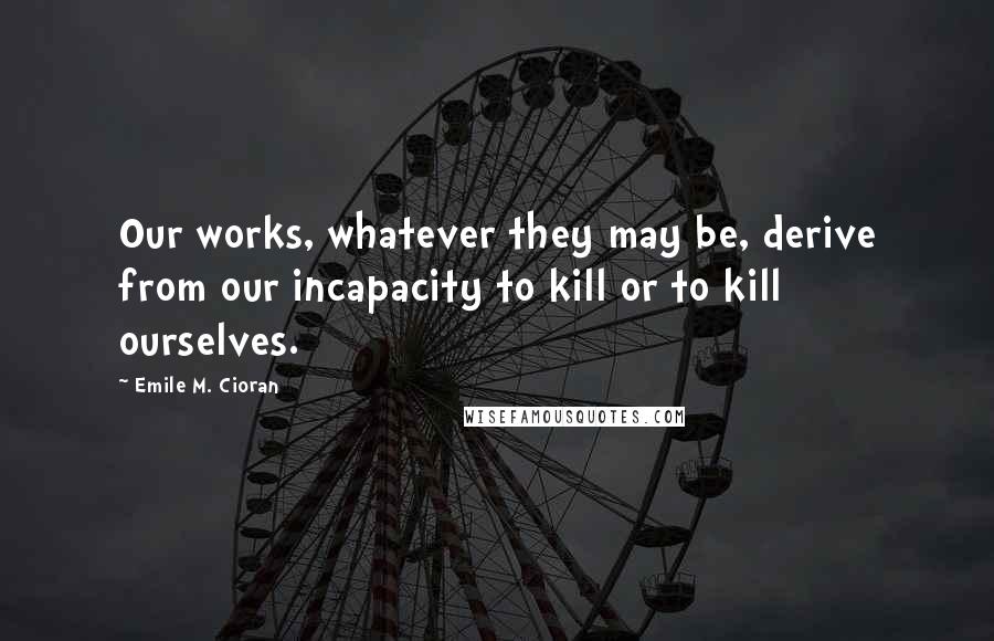 Emile M. Cioran Quotes: Our works, whatever they may be, derive from our incapacity to kill or to kill ourselves.