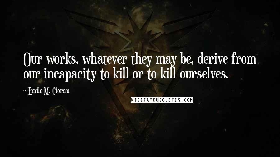 Emile M. Cioran Quotes: Our works, whatever they may be, derive from our incapacity to kill or to kill ourselves.