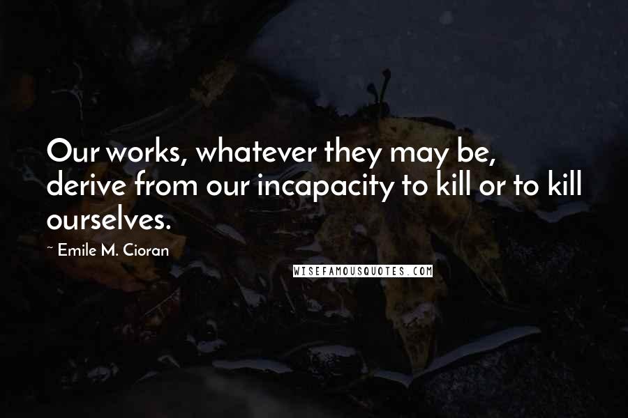 Emile M. Cioran Quotes: Our works, whatever they may be, derive from our incapacity to kill or to kill ourselves.