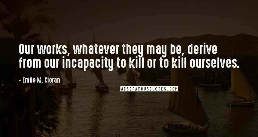 Emile M. Cioran Quotes: Our works, whatever they may be, derive from our incapacity to kill or to kill ourselves.