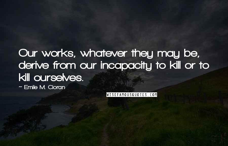 Emile M. Cioran Quotes: Our works, whatever they may be, derive from our incapacity to kill or to kill ourselves.