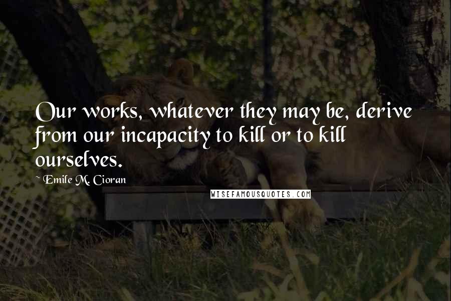 Emile M. Cioran Quotes: Our works, whatever they may be, derive from our incapacity to kill or to kill ourselves.