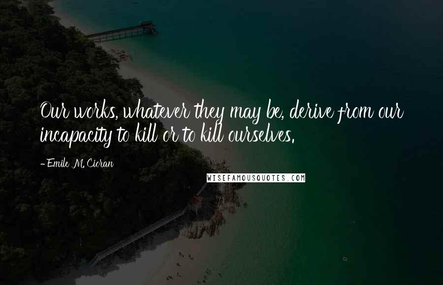 Emile M. Cioran Quotes: Our works, whatever they may be, derive from our incapacity to kill or to kill ourselves.