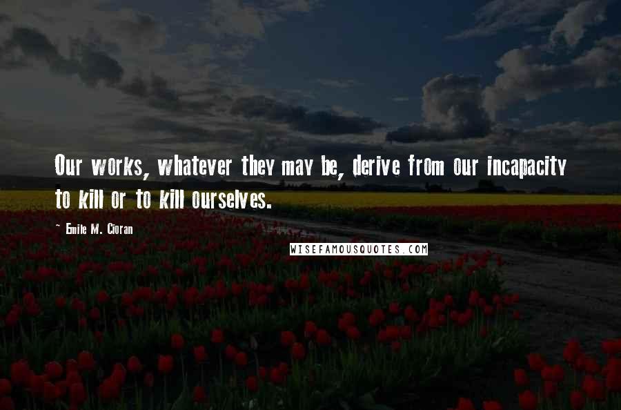 Emile M. Cioran Quotes: Our works, whatever they may be, derive from our incapacity to kill or to kill ourselves.