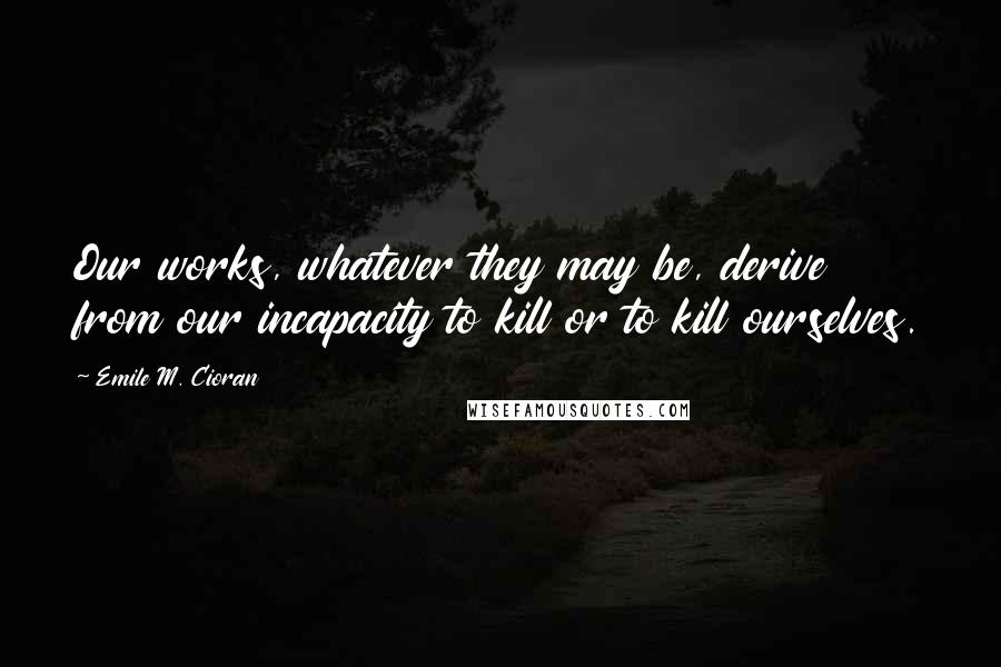 Emile M. Cioran Quotes: Our works, whatever they may be, derive from our incapacity to kill or to kill ourselves.