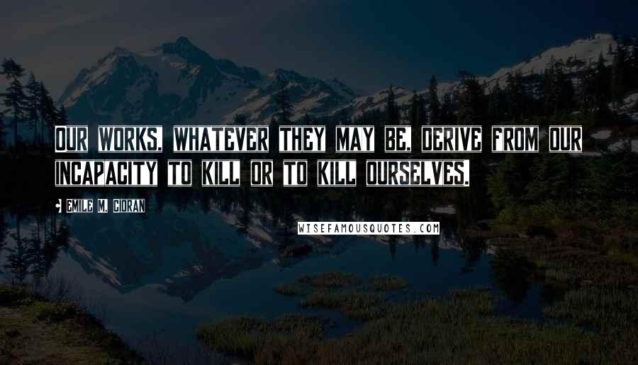 Emile M. Cioran Quotes: Our works, whatever they may be, derive from our incapacity to kill or to kill ourselves.