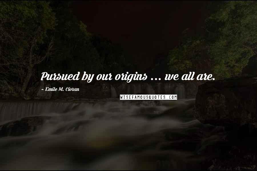 Emile M. Cioran Quotes: Pursued by our origins ... we all are.