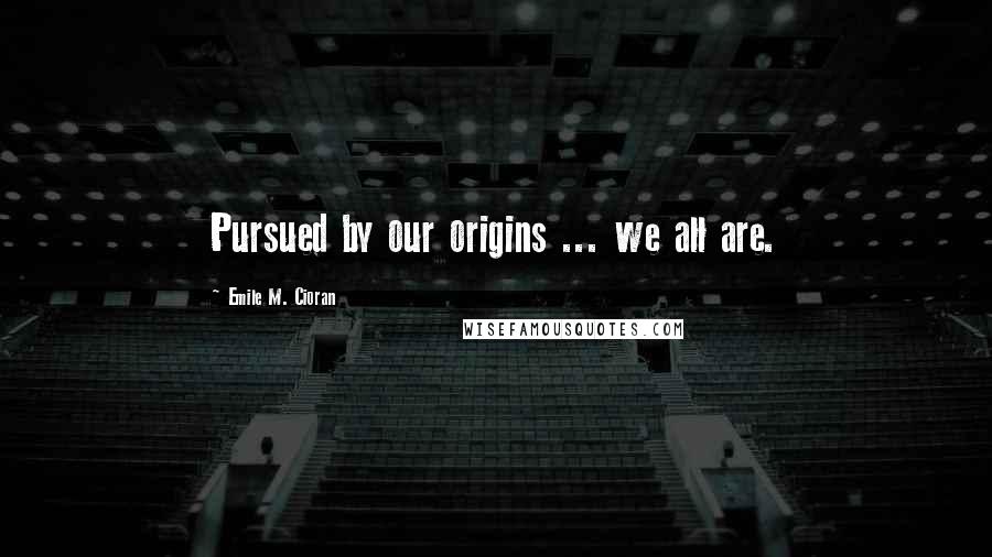 Emile M. Cioran Quotes: Pursued by our origins ... we all are.