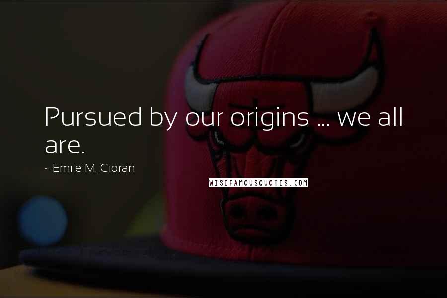 Emile M. Cioran Quotes: Pursued by our origins ... we all are.