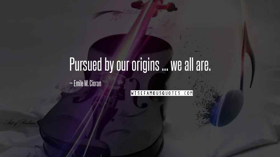 Emile M. Cioran Quotes: Pursued by our origins ... we all are.