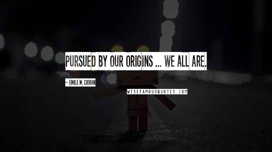 Emile M. Cioran Quotes: Pursued by our origins ... we all are.