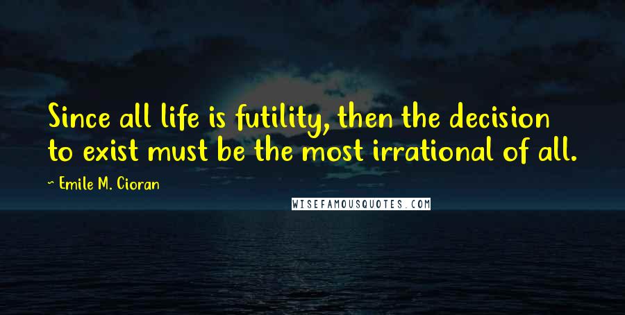 Emile M. Cioran Quotes: Since all life is futility, then the decision to exist must be the most irrational of all.