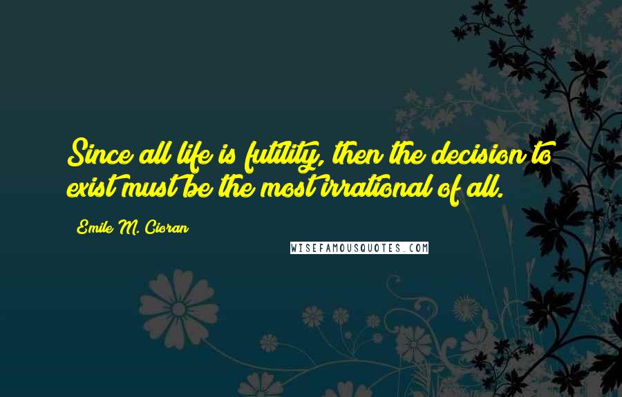 Emile M. Cioran Quotes: Since all life is futility, then the decision to exist must be the most irrational of all.