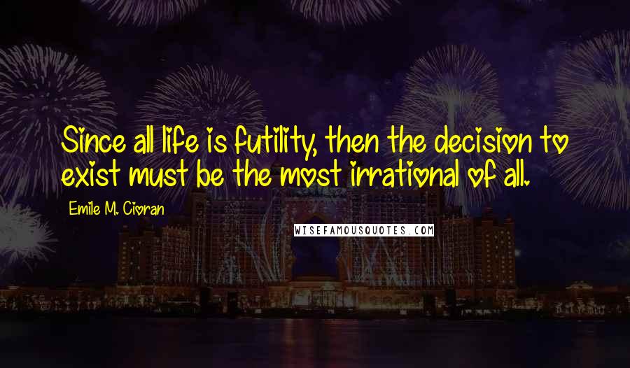 Emile M. Cioran Quotes: Since all life is futility, then the decision to exist must be the most irrational of all.