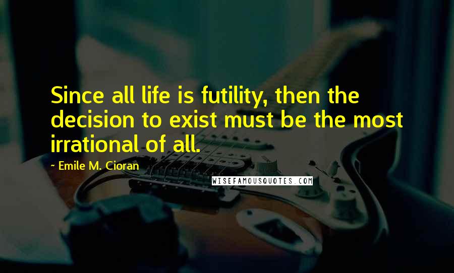 Emile M. Cioran Quotes: Since all life is futility, then the decision to exist must be the most irrational of all.