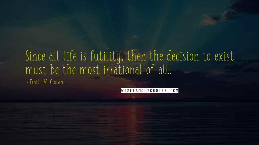 Emile M. Cioran Quotes: Since all life is futility, then the decision to exist must be the most irrational of all.