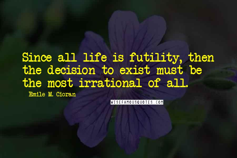 Emile M. Cioran Quotes: Since all life is futility, then the decision to exist must be the most irrational of all.