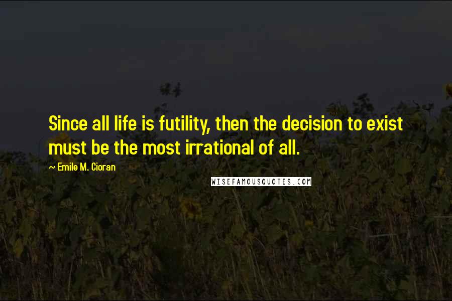 Emile M. Cioran Quotes: Since all life is futility, then the decision to exist must be the most irrational of all.