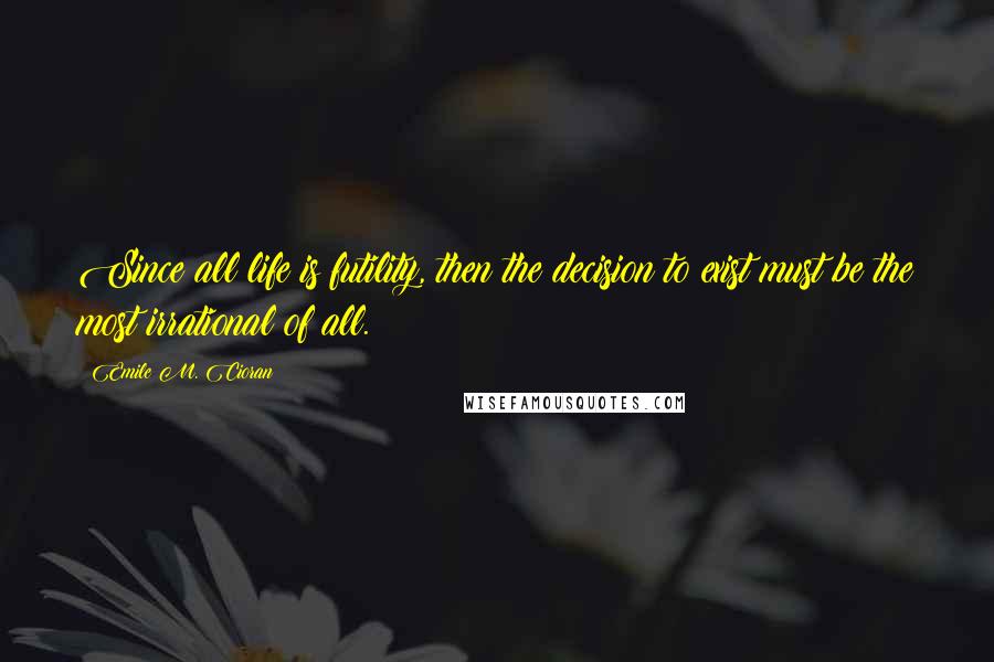 Emile M. Cioran Quotes: Since all life is futility, then the decision to exist must be the most irrational of all.