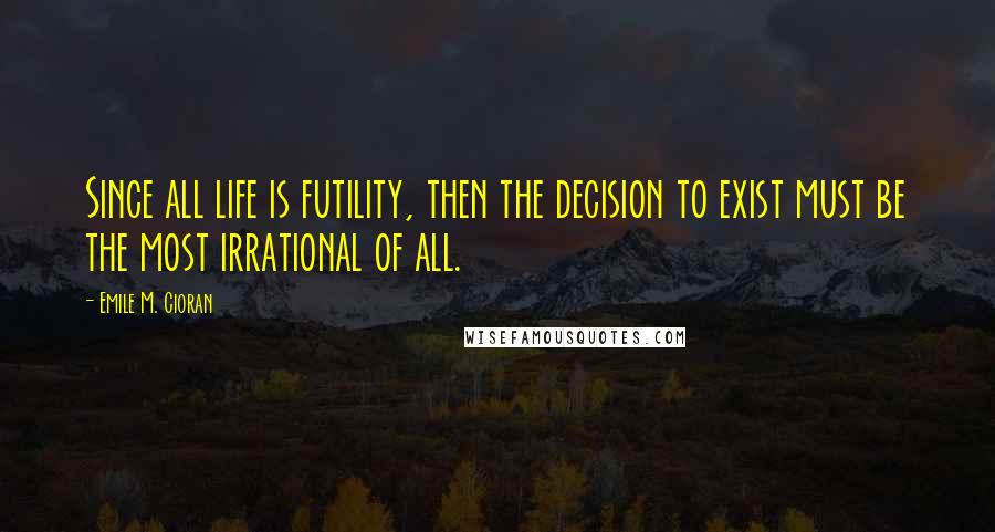 Emile M. Cioran Quotes: Since all life is futility, then the decision to exist must be the most irrational of all.