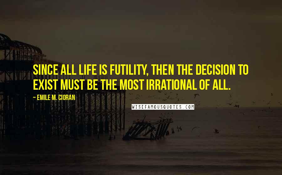 Emile M. Cioran Quotes: Since all life is futility, then the decision to exist must be the most irrational of all.