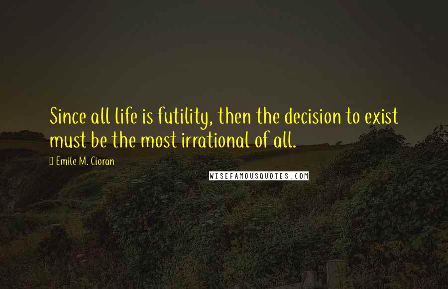 Emile M. Cioran Quotes: Since all life is futility, then the decision to exist must be the most irrational of all.