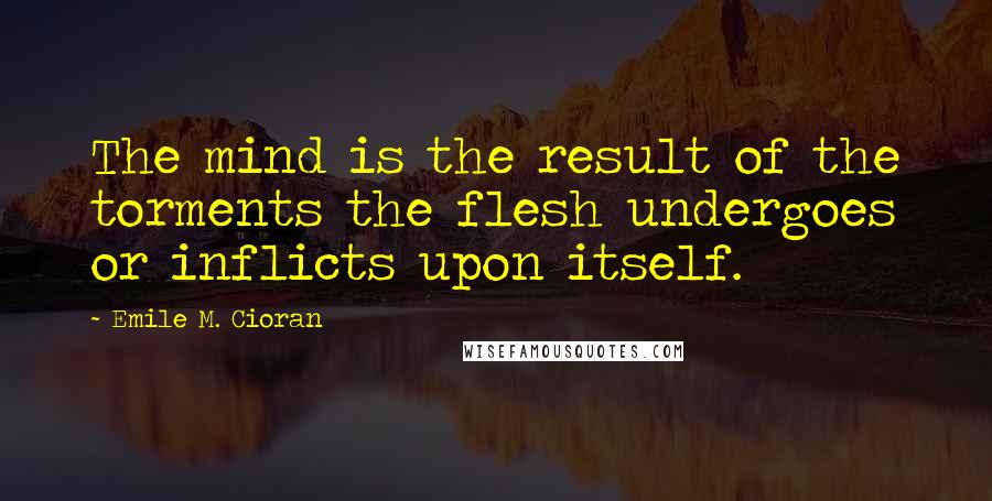 Emile M. Cioran Quotes: The mind is the result of the torments the flesh undergoes or inflicts upon itself.