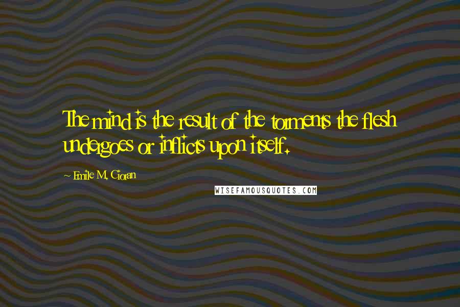 Emile M. Cioran Quotes: The mind is the result of the torments the flesh undergoes or inflicts upon itself.