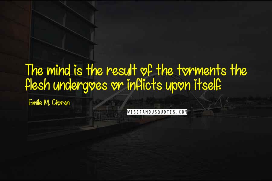 Emile M. Cioran Quotes: The mind is the result of the torments the flesh undergoes or inflicts upon itself.