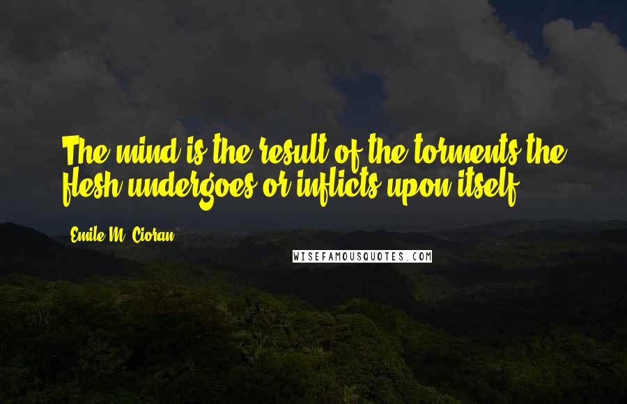 Emile M. Cioran Quotes: The mind is the result of the torments the flesh undergoes or inflicts upon itself.