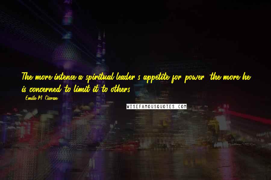 Emile M. Cioran Quotes: The more intense a spiritual leader's appetite for power, the more he is concerned to limit it to others.