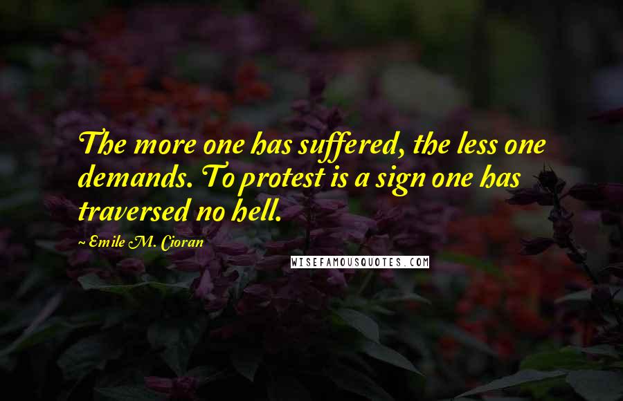 Emile M. Cioran Quotes: The more one has suffered, the less one demands. To protest is a sign one has traversed no hell.