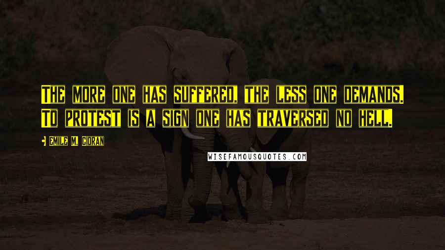 Emile M. Cioran Quotes: The more one has suffered, the less one demands. To protest is a sign one has traversed no hell.