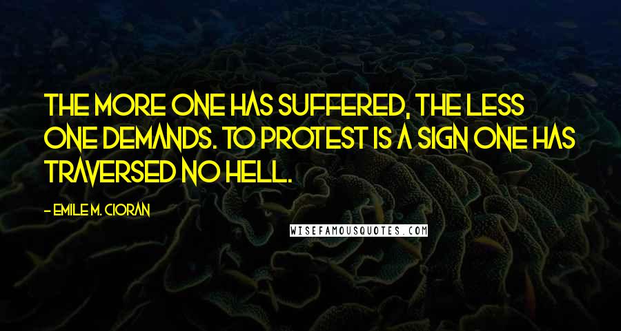 Emile M. Cioran Quotes: The more one has suffered, the less one demands. To protest is a sign one has traversed no hell.