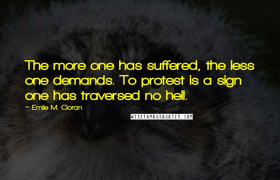 Emile M. Cioran Quotes: The more one has suffered, the less one demands. To protest is a sign one has traversed no hell.