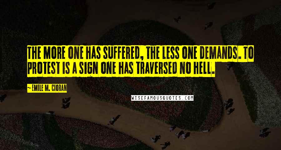 Emile M. Cioran Quotes: The more one has suffered, the less one demands. To protest is a sign one has traversed no hell.