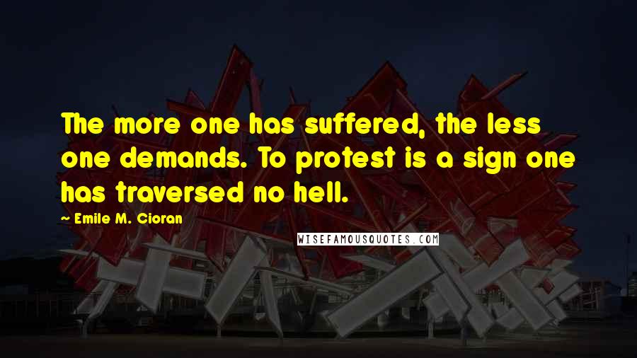 Emile M. Cioran Quotes: The more one has suffered, the less one demands. To protest is a sign one has traversed no hell.