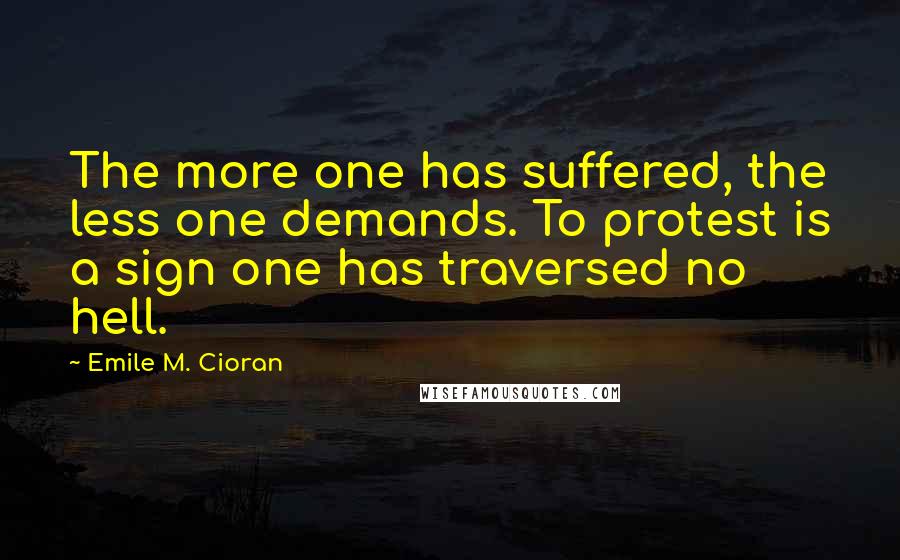 Emile M. Cioran Quotes: The more one has suffered, the less one demands. To protest is a sign one has traversed no hell.