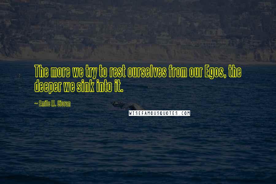 Emile M. Cioran Quotes: The more we try to rest ourselves from our Egos, the deeper we sink into it.