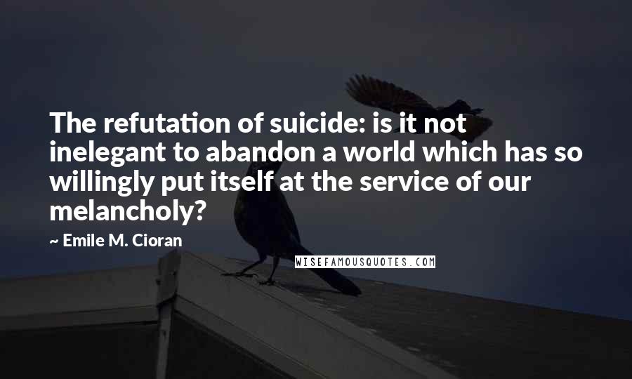 Emile M. Cioran Quotes: The refutation of suicide: is it not inelegant to abandon a world which has so willingly put itself at the service of our melancholy?