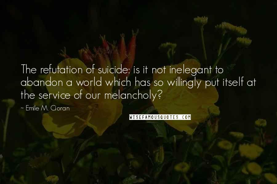 Emile M. Cioran Quotes: The refutation of suicide: is it not inelegant to abandon a world which has so willingly put itself at the service of our melancholy?