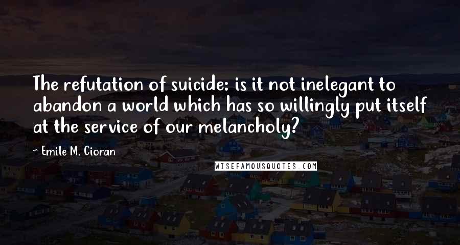 Emile M. Cioran Quotes: The refutation of suicide: is it not inelegant to abandon a world which has so willingly put itself at the service of our melancholy?