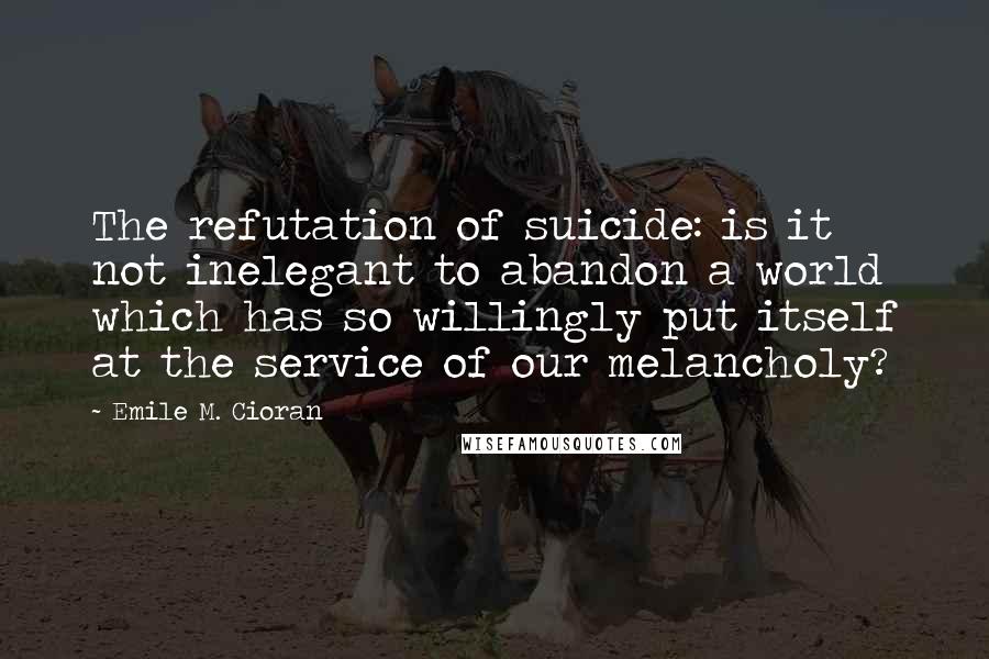 Emile M. Cioran Quotes: The refutation of suicide: is it not inelegant to abandon a world which has so willingly put itself at the service of our melancholy?
