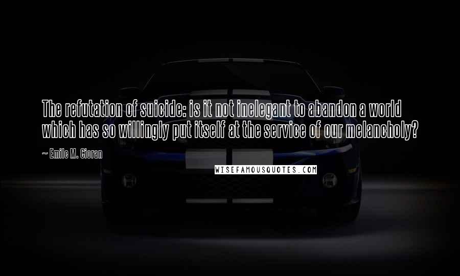 Emile M. Cioran Quotes: The refutation of suicide: is it not inelegant to abandon a world which has so willingly put itself at the service of our melancholy?